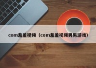 com羞羞视频（com羞羞视频男男游戏）