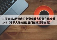 斗罗大陆2绝世唐门免费观看完整版在线观看146（斗罗大陆2绝世唐门在线观看全集）