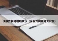 汉服齐胸裙啪啪喷水（汉服齐胸襦裙大尺度）