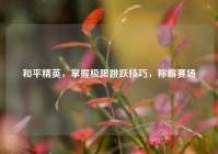 和平精英，掌握极限跳跃技巧，称霸赛场