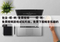 包含~嗯~啊~免费视频----~嗯~啊~免费视频游戏试玩片段，免费下载畅享乐趣的词条
