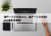 国产一二三区别2023（国产一二三区别2023电影完整版）