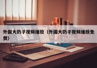 外国大扔子视频播放（外国大扔子视频播放免费）