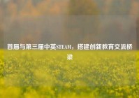 首届与第三届中英STEAM，搭建创新教育交流桥梁