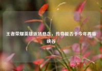王者荣耀英雄返场悬念，传奇能否于今年再临峡谷