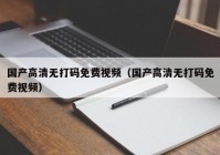 国产高清无打码免费视频（国产高清无打码免费视频）