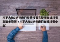 斗罗大陆2绝世唐门免费观看完整版在线观看高清免费版（斗罗大陆2绝世唐门在线观看全集）