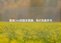 重温CSGO旧版本直播，铭记热血岁月