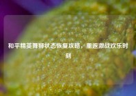 和平精英舞狮状态恢复攻略，重返激战欢乐时刻