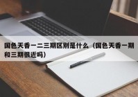 国色天香一二三期区别是什么（国色天香一期和三期很近吗）