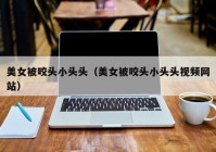 美女被咬头小头头（美女被咬头小头头视频网站）
