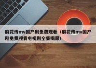 麻花传mv国产剧免费观看（麻花传mv国产剧免费观看电视剧全集喝尿）