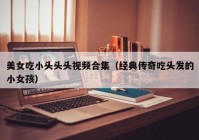 美女吃小头头头视频合集（经典传奇吃头发的小女孩）
