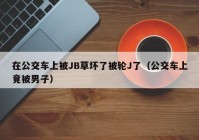 在公交车上被JB草坏了被轮J了（公交车上竟被男子）
