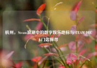 杭州，Steam浪潮中的数字娱乐地标与STEAM DECK门店探寻