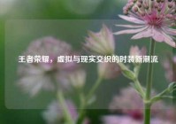 王者荣耀，虚拟与现实交织的时装新潮流