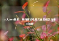人大CSGO现象，解码高校电竞文化的崛起与未来图景