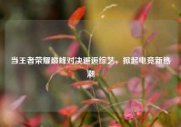 当王者荣耀巅峰对决邂逅综艺，掀起电竞新热潮