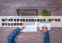 国产大片免费观看电视剧全集高清（国产电视剧大全在线观看）