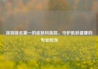 深圳排名之一的皮肤科医院，守护肌肤健康的专业担当