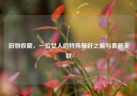 旧物收藏，一位女人的特殊爱好之旅与泰剧关联