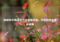 探秘和平精英官方定制喷漆机，开启创意涂装新境界