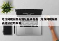 吃瓜网视频最新地址在线观看（吃瓜网视频最新地址在线观看）