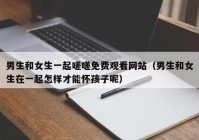 男生和女生一起嗟嗟免费观看网站（男生和女生在一起怎样才能怀孩子呢）