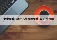 免费观看已满十八电视剧免费（18+电视剧）