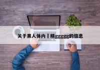 关于黑人体内㓔精ggggg的信息