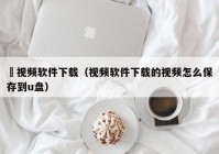汚视频软件下载（视频软件下载的视频怎么保存到u盘）