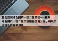包含亚洲综合国产一区二区三区----亚洲综合国产一区二区三区精品国游分区，畅玩三区特色内容的词条