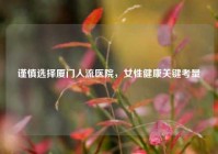 谨慎选择厦门人流医院，女性健康关键考量