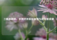 三国杀朝阳，卡牌对弈掀起智慧与社交新浪潮