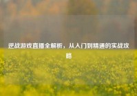 逆战游戏直播全解析，从入门到精通的实战攻略