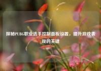 探秘PUBG职业选手控制面板设置，提升游戏表现的关键