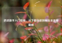 逆战新手入门指南，从下载安装到畅玩全流程解析