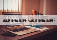 丝瓜污视频在线观看（丝瓜污视频在线观看）
