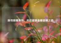 探寻降糖食物，开启健康血糖管理之路