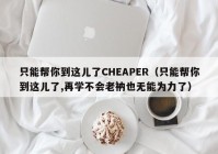 只能帮你到这儿了CHEAPER（只能帮你到这儿了,再学不会老衲也无能为力了）