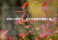 逆战FAM黑骑士，枪火传奇里的璀璨之星