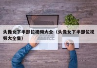头像女下半部位视频大全（头像女下半部位视频大全集）