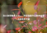 当王者荣耀遇上Office，开启创意办公新体验与主题软件下载