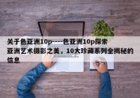 关于色亚洲10p----色亚洲10p探索亚洲艺术摄影之美，10大珍藏系列全揭秘的信息