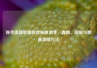 探寻英雄联盟游戏局数清零，真相、误解与数据清除     