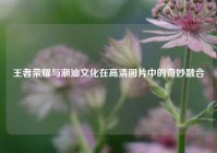 王者荣耀与潮汕文化在高清图片中的奇妙融合