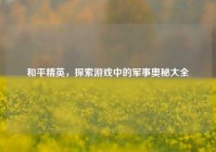 和平精英，探索游戏中的军事奥秘大全