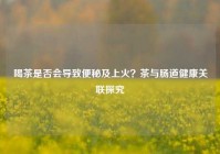 喝茶是否会导致便秘及上火？茶与肠道健康关联探究