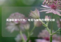 英雄联盟与兰州，电竞与城市的奇妙交融