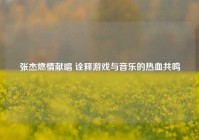 张杰燃情献唱 诠释游戏与音乐的热血共鸣